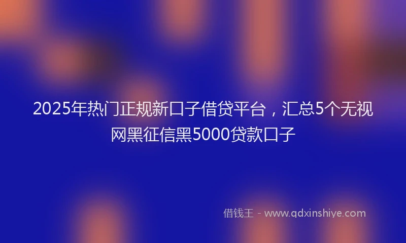 2025年热门正规新口子借贷平台，汇总5个无视网黑征信黑5000贷款口子