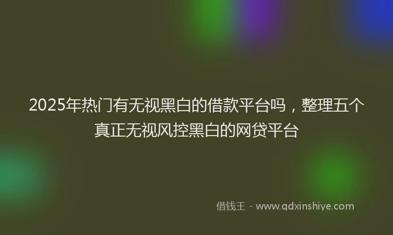 2025年热门有无视黑白的借款平台吗，整理五个真正无视风控黑白的网贷平台