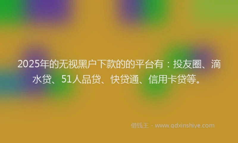 2025年的无视黑户下款的的平台有：投友圈、滴水贷、51人品贷、快贷通、信用卡贷等。