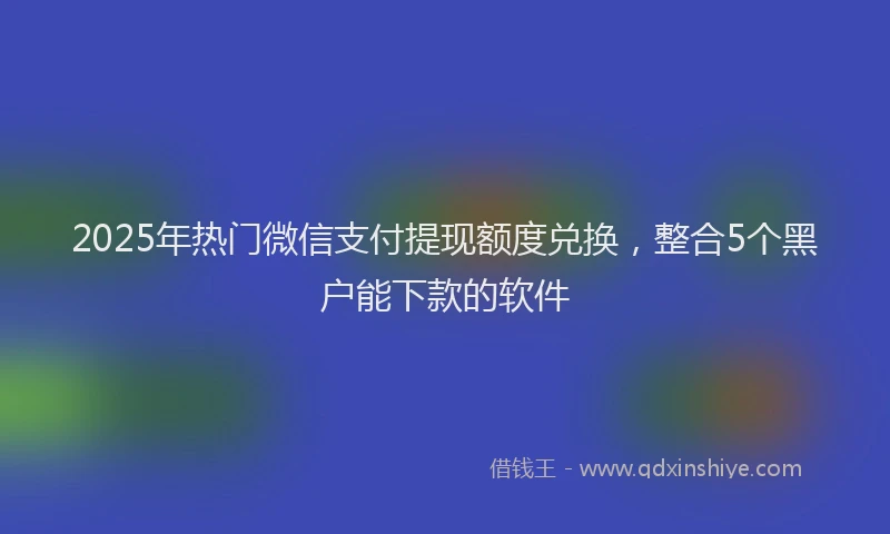 2025年热门微信支付提现额度兑换，整合5个黑户能下款的软件