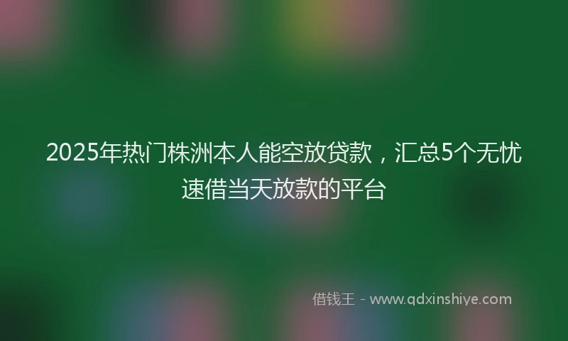 2025年热门株洲本人能空放贷款，汇总5个无忧速借当天放款的平台