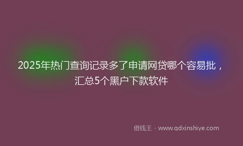 2025年热门查询记录多了申请网贷哪个容易批，汇总5个黑户下款软件