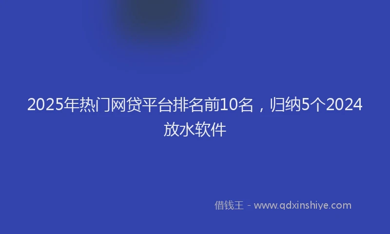 2025年热门网贷平台排名前10名，归纳5个2024放水软件