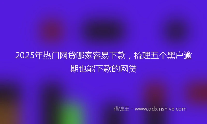 2025年热门网贷哪家容易下款，梳理五个黑户逾期也能下款的网贷