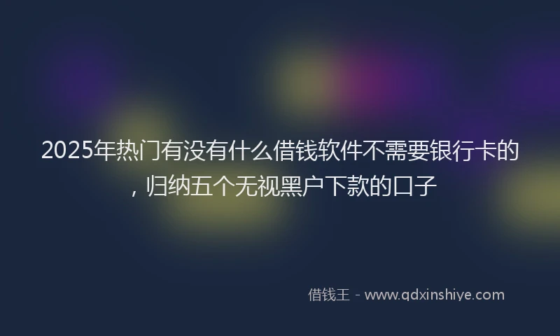 2025年热门有没有什么借钱软件不需要银行卡的，归纳五个无视黑户下款的口子