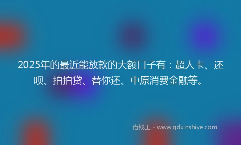 2025年的最近能放款的大额口子有：超人卡、还呗、拍拍贷、替你还、中原消费金融等。