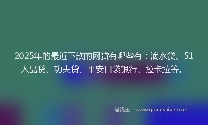 2025年的最近下款的网贷有哪些有：滴水贷、51人品贷、功夫贷、平安口袋银行、拉卡拉等。