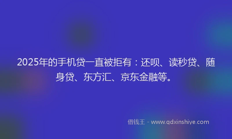 2025年的手机贷一直被拒有：还呗、读秒贷、随身贷、东方汇、京东金融等。