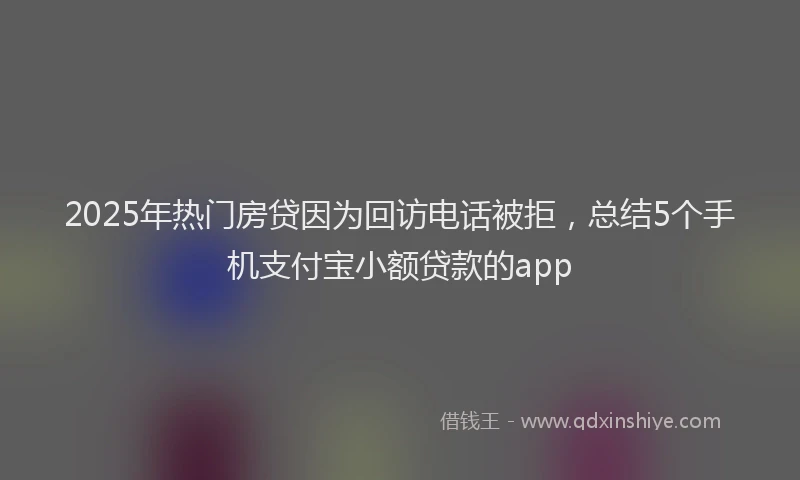2025年热门房贷因为回访电话被拒，总结5个手机支付宝小额贷款的app