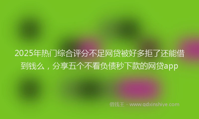 2025年热门综合评分不足网贷被好多拒了还能借到钱么，分享五个不看负债秒下款的网贷app