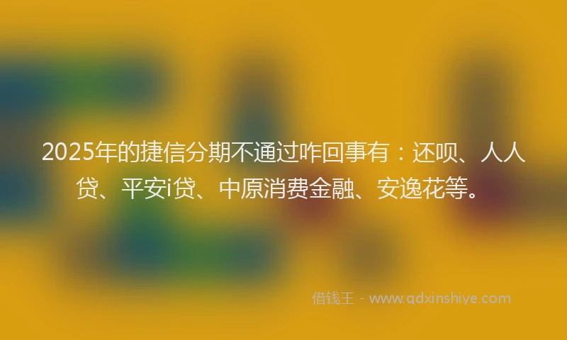 2025年的捷信分期不通过咋回事有：还呗、人人贷、平安i贷、中原消费金融、安逸花等。