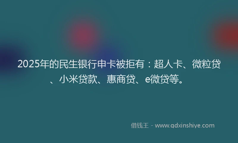 2025年的民生银行申卡被拒有：超人卡、微粒贷、小米贷款、惠商贷、e微贷等。