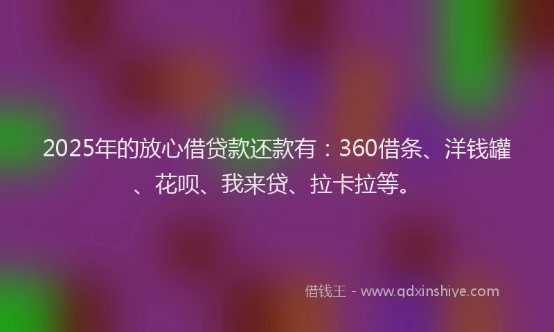 2025年的放心借贷款还款有：360借条、洋钱罐、花呗、我来贷、拉卡拉等。