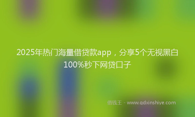 2025年热门海量借贷款app，分享5个无视黑白100%秒下网贷口子