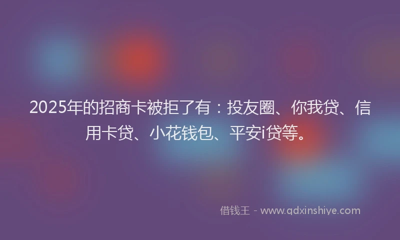 2025年的招商卡被拒了有：投友圈、你我贷、信用卡贷、小花钱包、平安i贷等。
