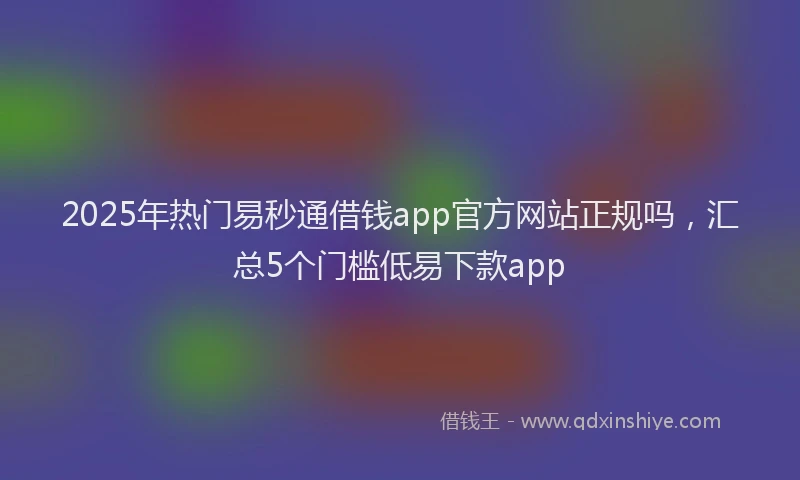 2025年热门易秒通借钱app官方网站正规吗，汇总5个门槛低易下款app