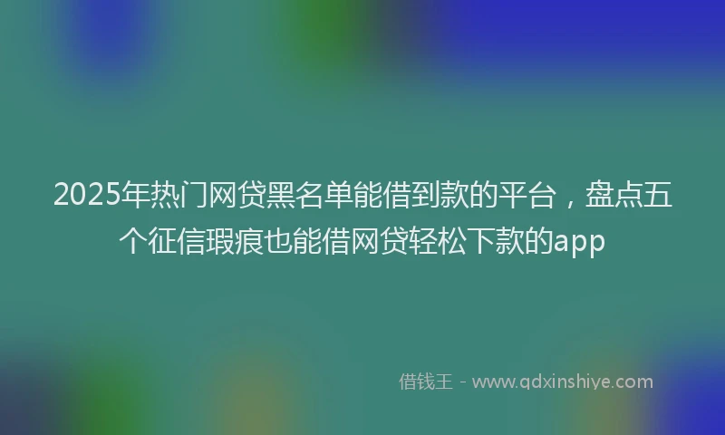 2025年热门网贷黑名单能借到款的平台，盘点五个征信瑕疵也能借网贷轻松下款的app