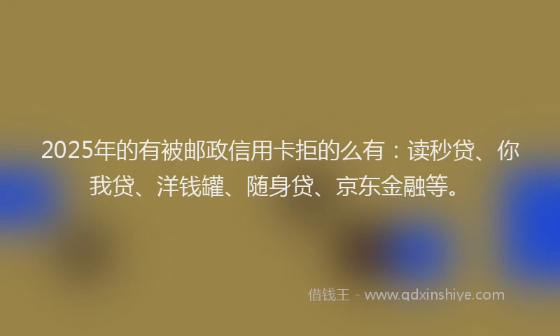 2025年的有被邮政信用卡拒的么有：读秒贷、你我贷、洋钱罐、随身贷、京东金融等。