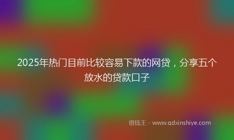2025年热门目前比较容易下款的网贷，分享五个放水的贷款口子
