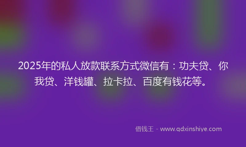 2025年的私人放款联系方式微信有：功夫贷、你我贷、洋钱罐、拉卡拉、百度有钱花等。