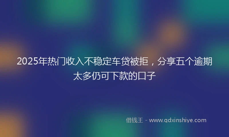 2025年热门收入不稳定车贷被拒，分享五个逾期太多仍可下款的口子