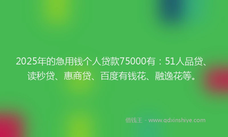 2025年的急用钱个人贷款75000有：51人品贷、读秒贷、惠商贷、百度有钱花、融逸花等。