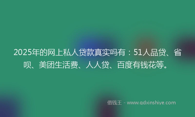 2025年的网上私人贷款真实吗有：51人品贷、省呗、美团生活费、人人贷、百度有钱花等。