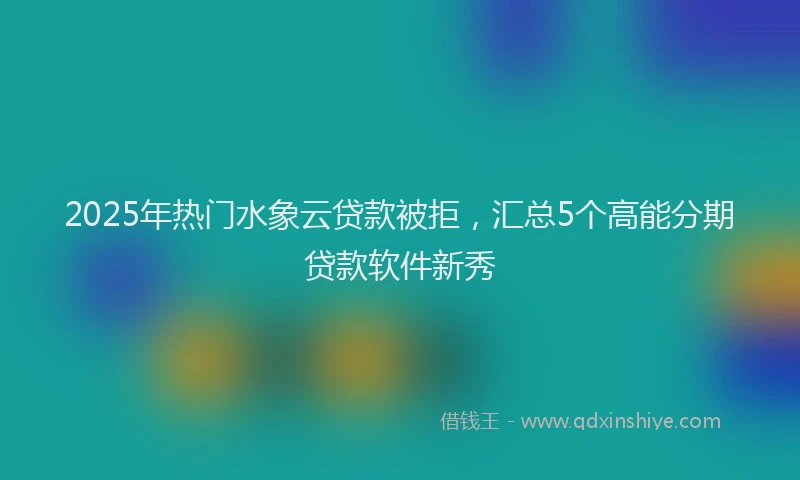 2025年热门水象云贷款被拒，汇总5个高能分期贷款软件新秀
