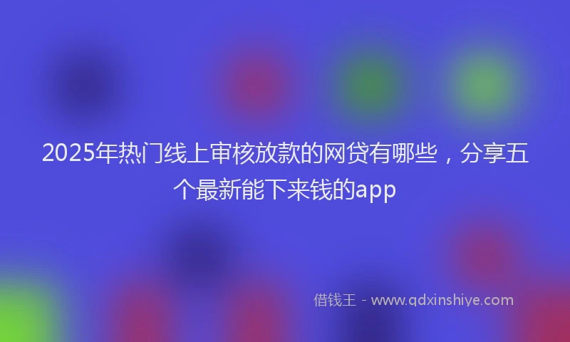 2025年热门线上审核放款的网贷有哪些，分享五个最新能下来钱的app