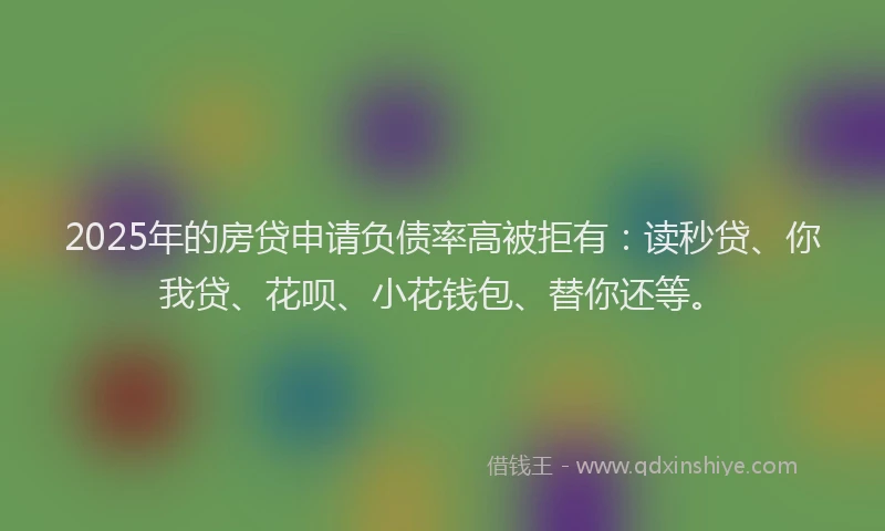 2025年的房贷申请负债率高被拒有：读秒贷、你我贷、花呗、小花钱包、替你还等。