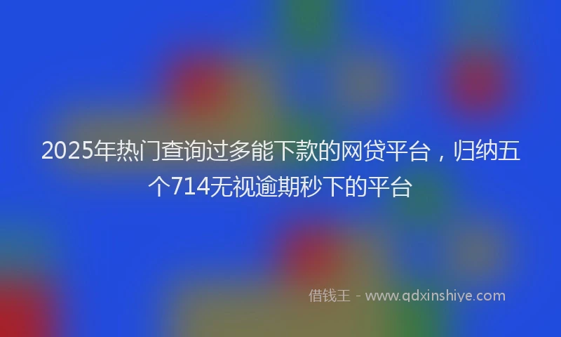 2025年热门查询过多能下款的网贷平台，归纳五个714无视逾期秒下的平台