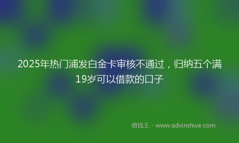 2025年热门浦发白金卡审核不通过，归纳五个满19岁可以借款的口子