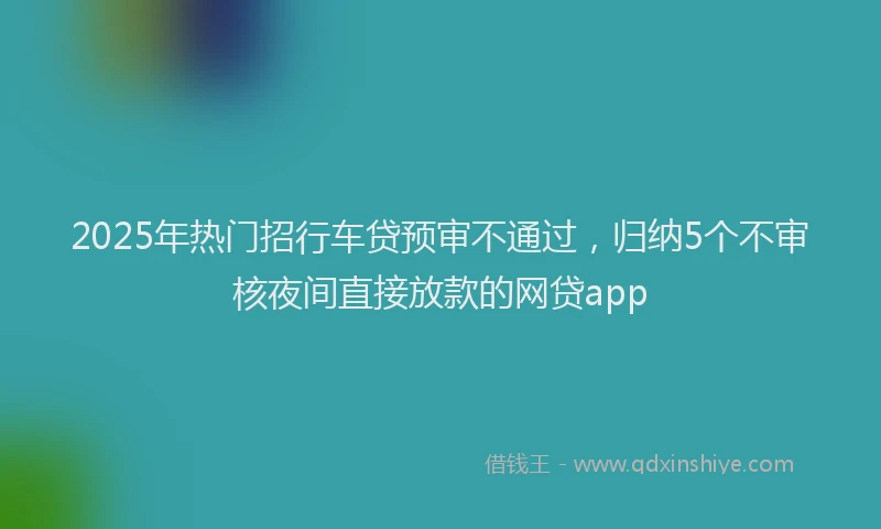 2025年热门招行车贷预审不通过，归纳5个不审核夜间直接放款的网贷app