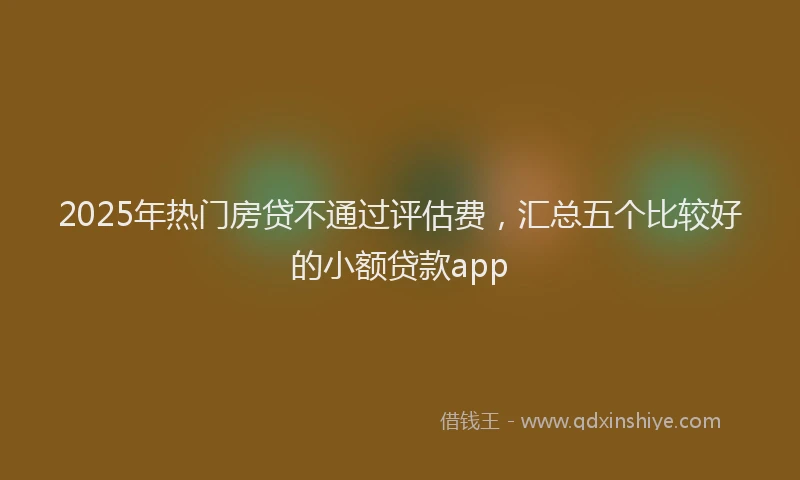 2025年热门房贷不通过评估费，汇总五个比较好的小额贷款app