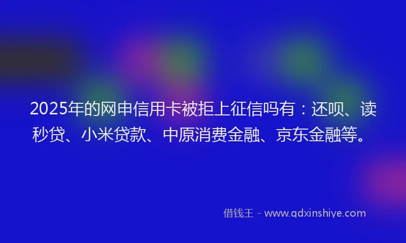 2025年的网申信用卡被拒上征信吗有：还呗、读秒贷、小米贷款、中原消费金融、京东金融等。
