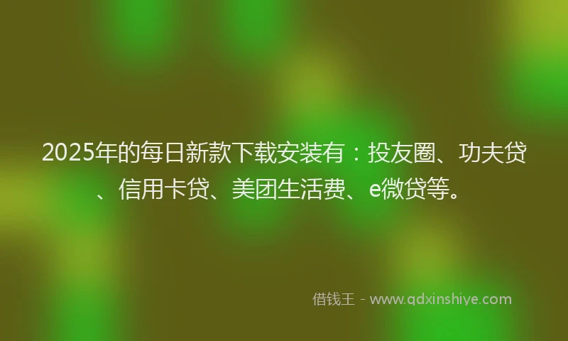 2025年的每日新款下载安装有：投友圈、功夫贷、信用卡贷、美团生活费、e微贷等。