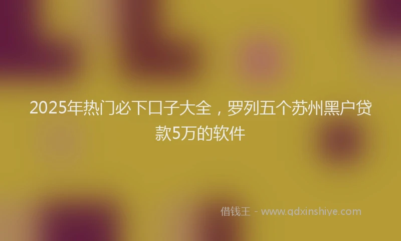 2025年热门必下口子大全，罗列五个苏州黑户贷款5万的软件