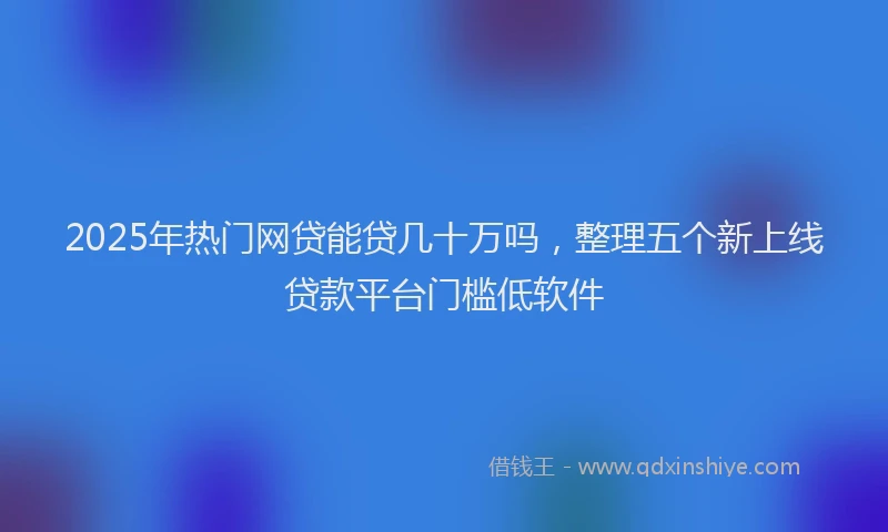 2025年热门网贷能贷几十万吗，整理五个新上线贷款平台门槛低软件