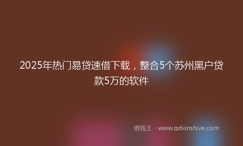 2025年热门易贷速借下载，整合5个苏州黑户贷款5万的软件