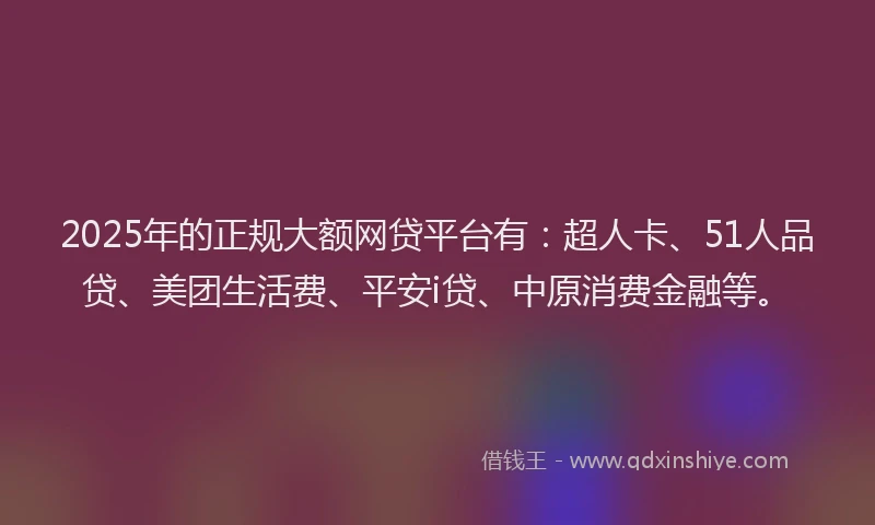 2025年的正规大额网贷平台有：超人卡、51人品贷、美团生活费、平安i贷、中原消费金融等。