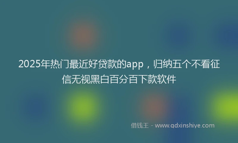 2025年热门最近好贷款的app，归纳五个不看征信无视黑白百分百下款软件
