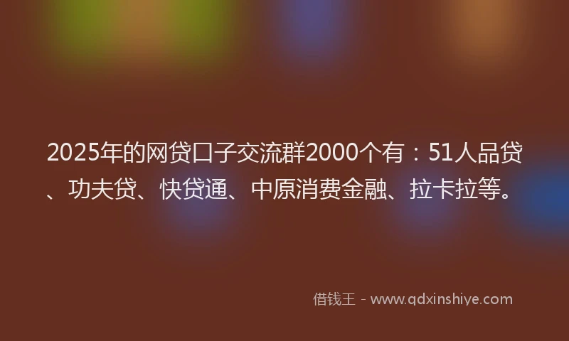 2025年的网贷口子交流群2000个有：51人品贷、功夫贷、快贷通、中原消费金融、拉卡拉等。