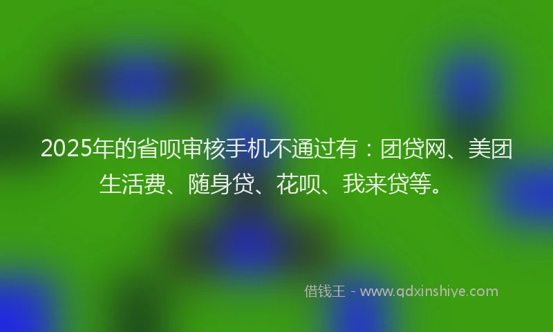 2025年的省呗审核手机不通过有：团贷网、美团生活费、随身贷、花呗、我来贷等。