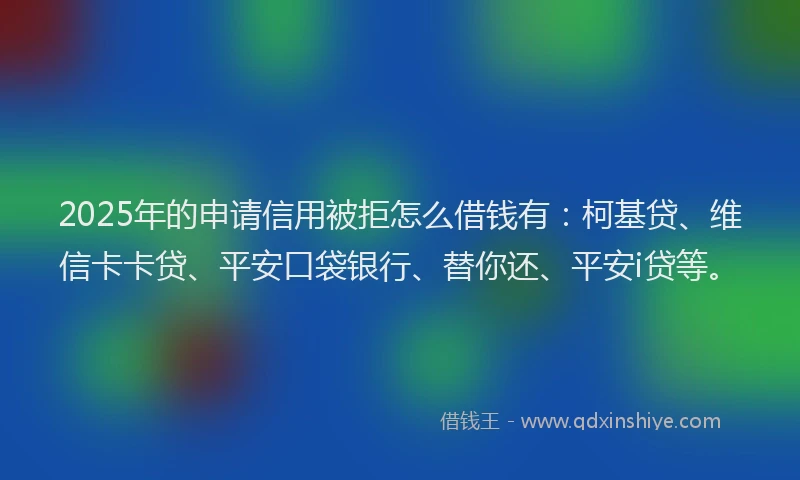 2025年的申请信用被拒怎么借钱有：柯基贷、维信卡卡贷、平安口袋银行、替你还、平安i贷等。