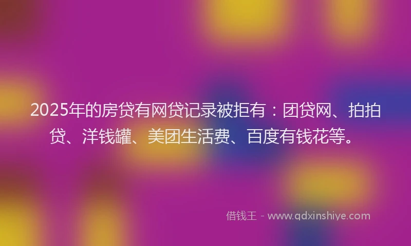 2025年的房贷有网贷记录被拒有：团贷网、拍拍贷、洋钱罐、美团生活费、百度有钱花等。