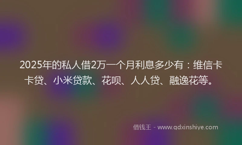 2025年的私人借2万一个月利息多少有：维信卡卡贷、小米贷款、花呗、人人贷、融逸花等。
