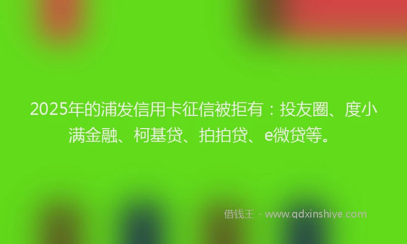 2025年的浦发信用卡征信被拒有：投友圈、度小满金融、柯基贷、拍拍贷、e微贷等。