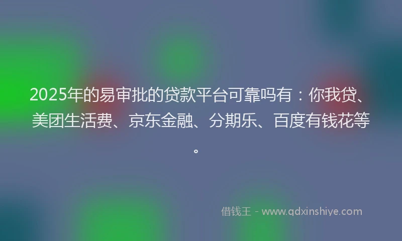 2025年的易审批的贷款平台可靠吗有：你我贷、美团生活费、京东金融、分期乐、百度有钱花等。