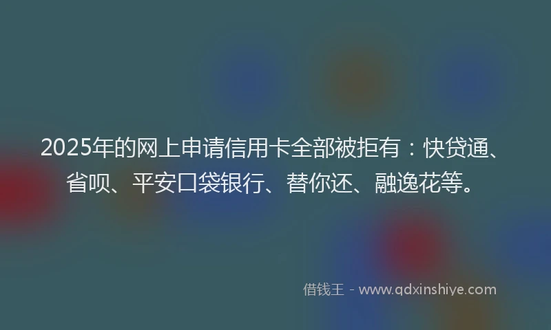 2025年的网上申请信用卡全部被拒有：快贷通、省呗、平安口袋银行、替你还、融逸花等。