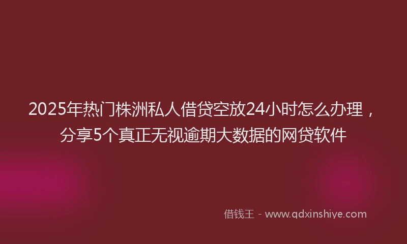 2025年热门株洲私人借贷空放24小时怎么办理，分享5个真正无视逾期大数据的网贷软件